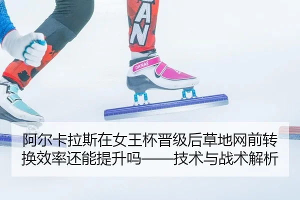 阿尔卡拉斯在女王杯晋级后草地网前转换效率还能提升吗——技术与战术解析